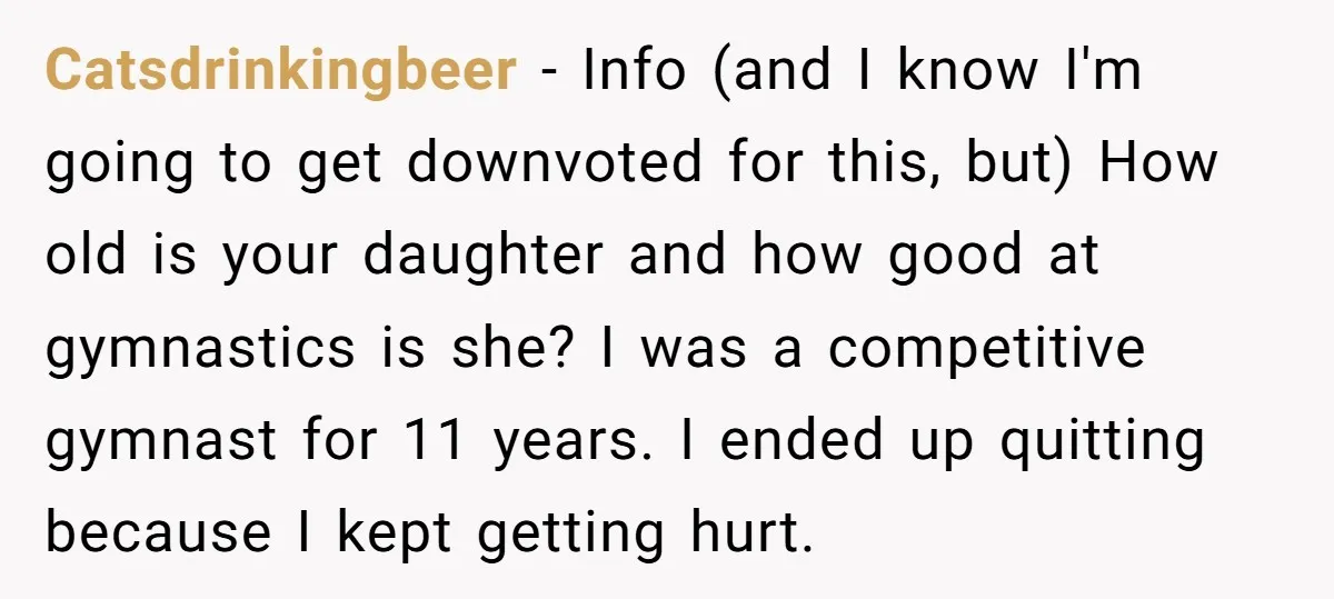 Catsdrinkingbeer − Info (and I know I'm going to get downvoted for this, but) How old is your daughter and how good at gymnastics is she? I was a competitive...