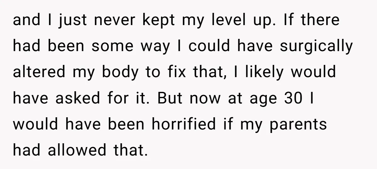 and I just never kept my level up. If there had been some way I could have surgically altered my body to fix that, I likely would have asked for...