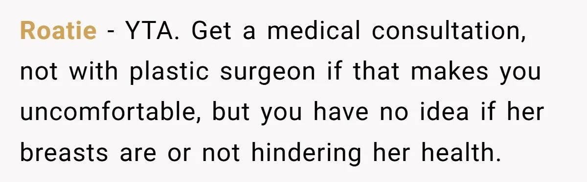 Roatie − YTA. Get a medical consultation, not with plastic surgeon if that makes you uncomfortable, but you have no idea if her breasts are or not hindering her health.