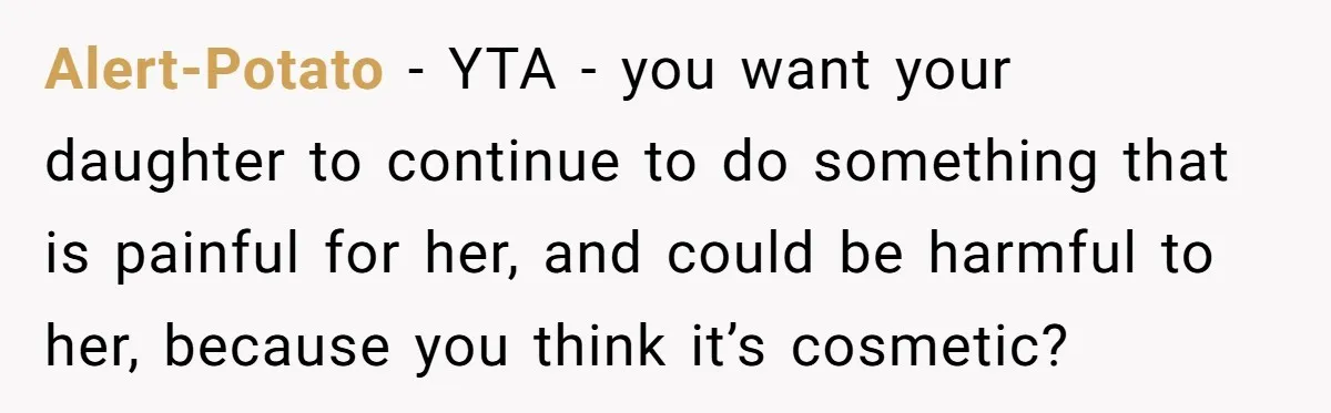 Alert-Potato − YTA - you want your daughter to continue to do something that is painful for her, and could be harmful to her, because you think it’s cosmetic?
