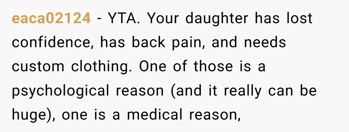eaca02124 − YTA. Your daughter has lost confidence, has back pain, and needs custom clothing. One of those is a psychological reason (and it really can be huge), one is...
