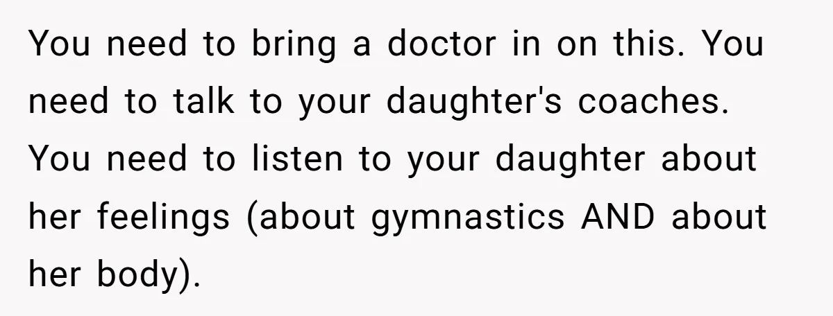 You need to bring a doctor in on this. You need to talk to your daughter's coaches. You need to listen to your daughter about her feelings (about gymnastics AND...