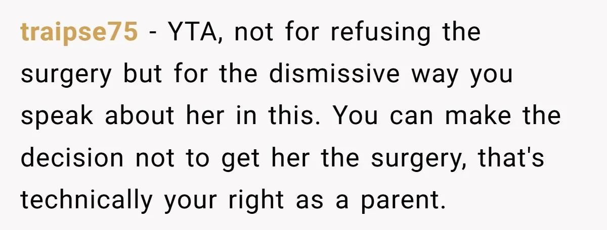 traipse75 − YTA, not for refusing the surgery but for the dismissive way you speak about her in this. You can make the decision not to get her the surgery,...