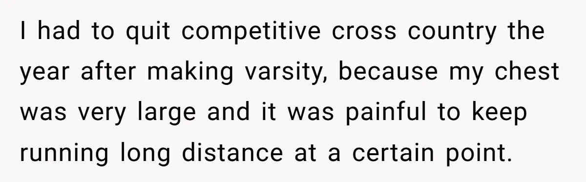 I had to quit competitive cross country the year after making varsity, because my chest was very large and it was painful to keep running long distance at a certain...