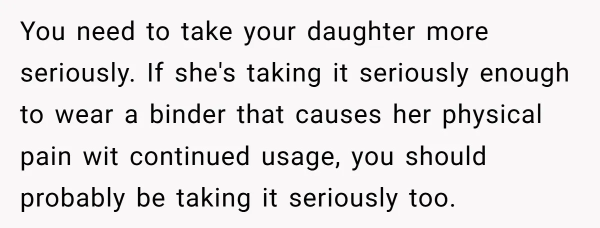 You need to take your daughter more seriously. If she's taking it seriously enough to wear a binder that causes her physical pain wit continued usage, you should probably be...