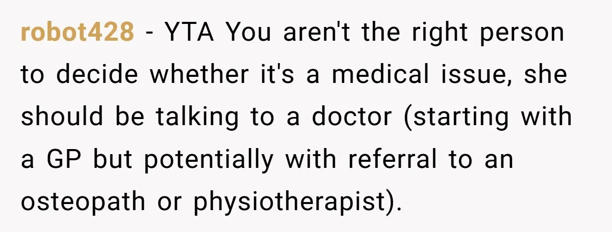 robot428 − YTA You aren't the right person to decide whether it's a medical issue, she should be talking to a doctor (starting with a GP but potentially with referral...