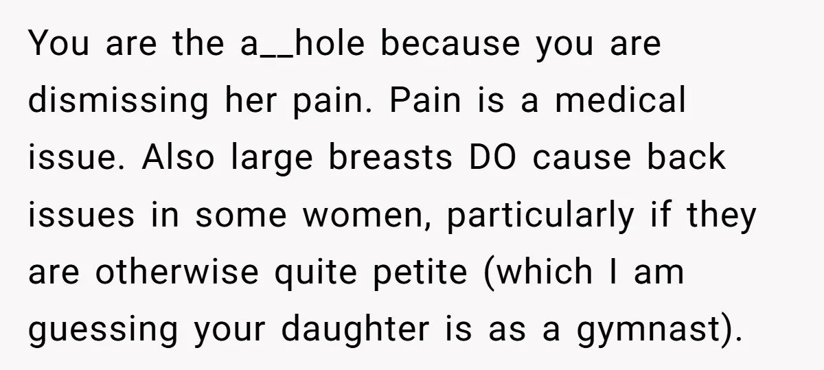 You are the a__hole because you are dismissing her pain. Pain is a medical issue. Also large breasts DO cause back issues in some women, particularly if they are otherwise...