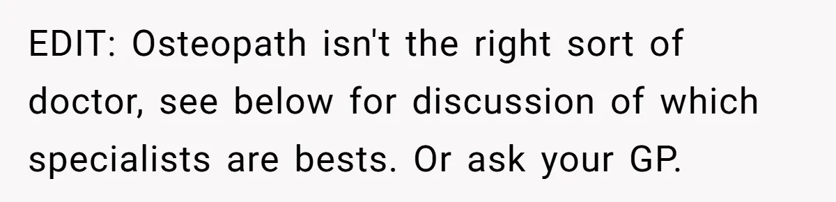 EDIT: Osteopath isn't the right sort of doctor, see below for discussion of which specialists are bests. Or ask your GP.