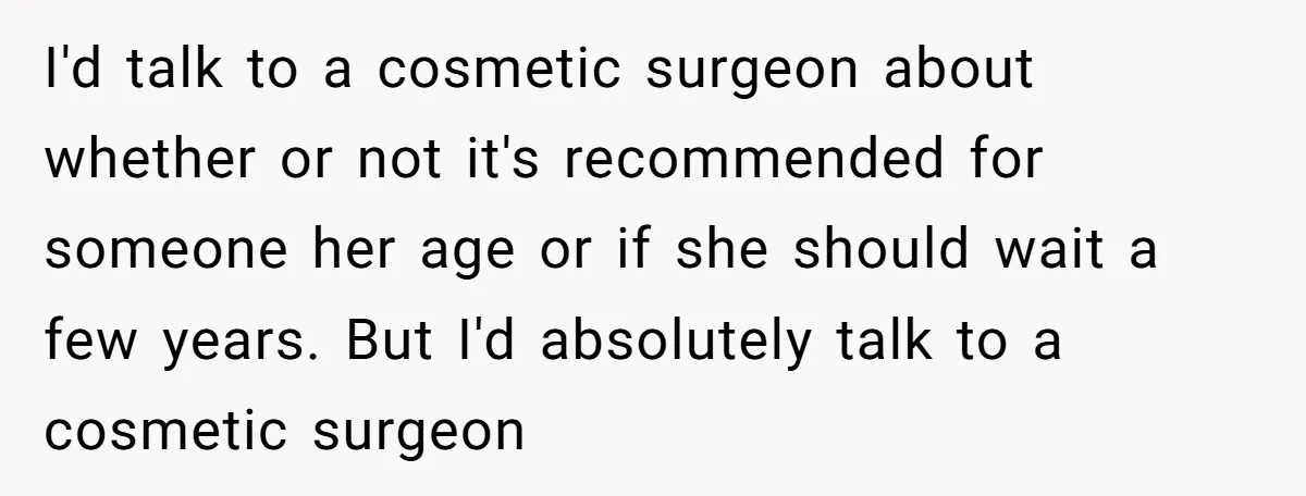 I'd talk to a cosmetic surgeon about whether or not it's recommended for someone her age or if she should wait a few years. But I'd absolutely talk to a...