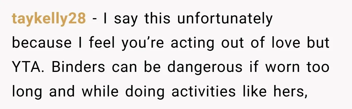 taykelly28 − I say this unfortunately because I feel you’re acting out of love but YTA. Binders can be dangerous if worn too long and while doing activities like hers,