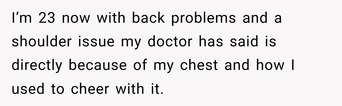 I’m 23 now with back problems and a shoulder issue my doctor has said is directly because of my chest and how I used to cheer with it.