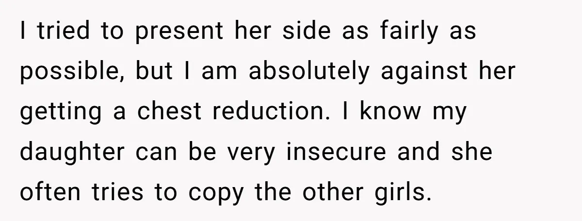 I tried to present her side as fairly as possible, but I am absolutely against her getting a chest reduction. I know my daughter can be very insecure and she...