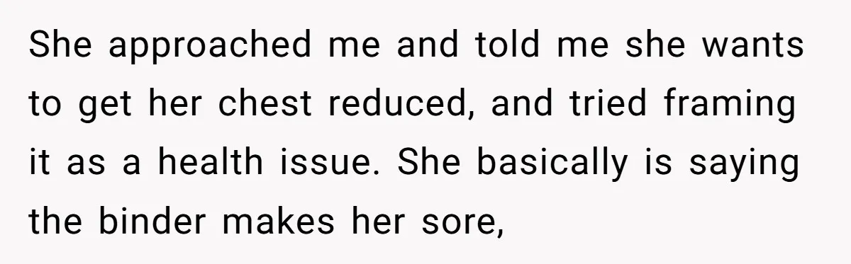 She approached me and told me she wants to get her chest reduced, and tried framing it as a health issue. She basically is saying the binder makes her sore,