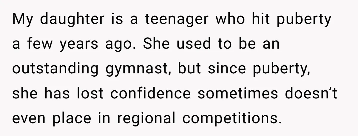 My daughter is a teenager who hit puberty a few years ago. She used to be an outstanding gymnast, but since puberty, she has lost confidence sometimes doesn’t even place...