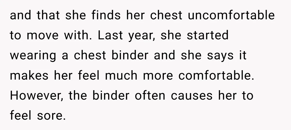 and that she finds her chest uncomfortable to move with. Last year, she started wearing a chest binder and she says it makes her feel much more comfortable. However, the...
