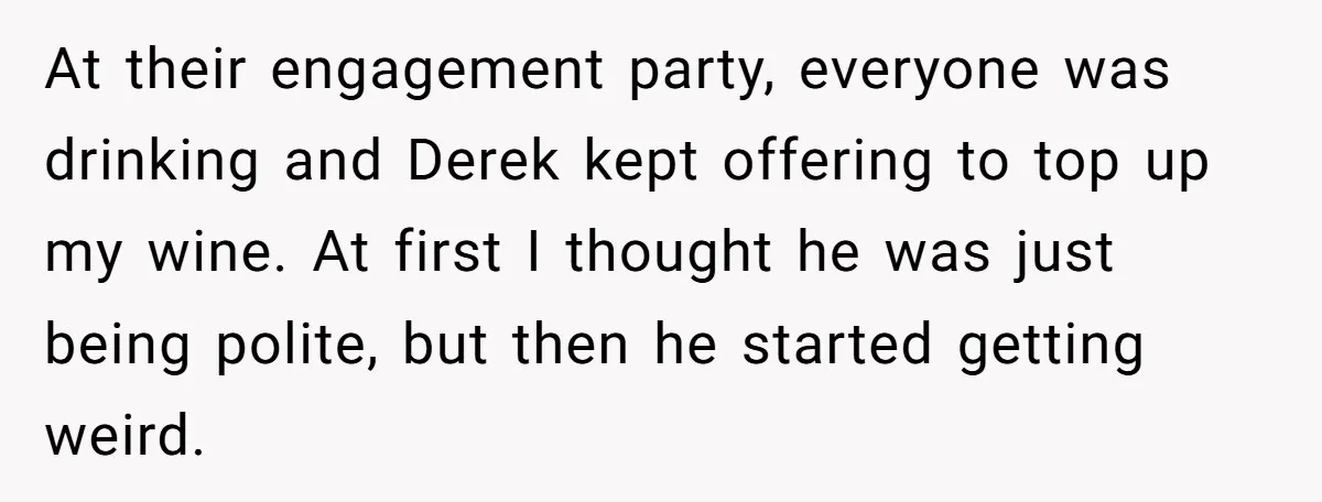 At their engagement party, everyone was drinking and Derek kept offering to top up my wine. At first I thought he was just being polite, but then he started getting...