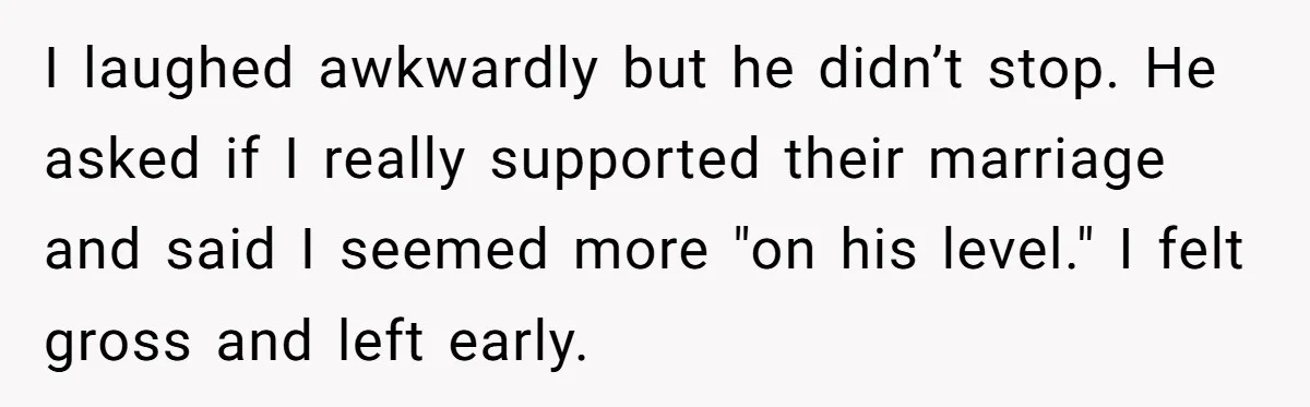 I laughed awkwardly but he didn’t stop. He asked if I really supported their marriage and said I seemed more "on his level." I felt gross and left early.