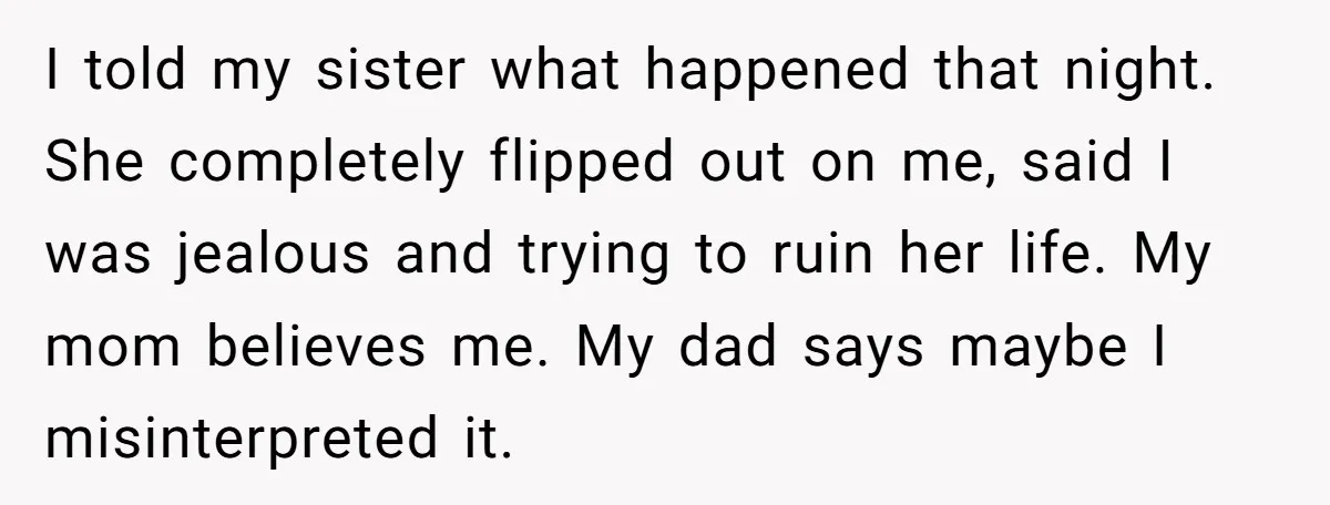 I told my sister what happened that night. She completely flipped out on me, said I was jealous and trying to ruin her life. My mom believes me. My dad...