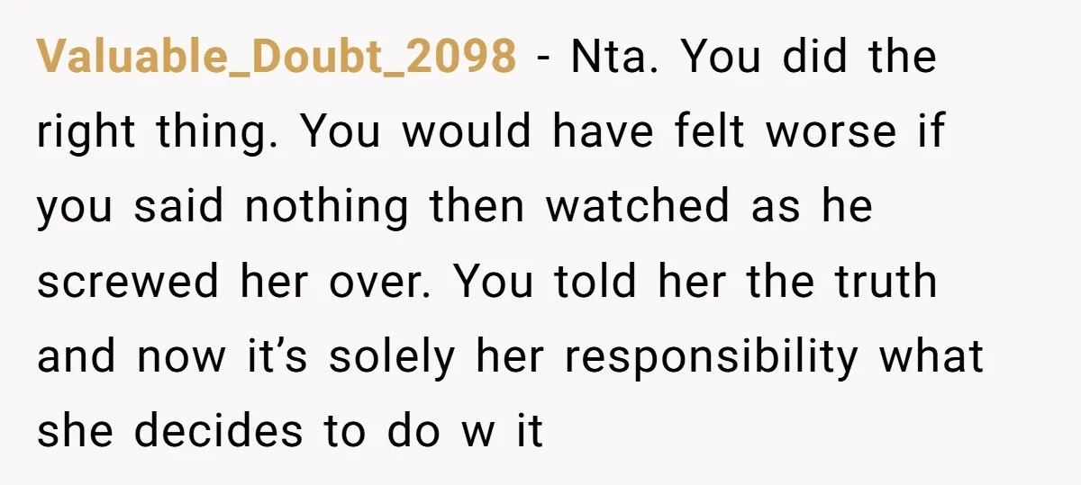 Valuable_Doubt_2098 − Nta. You did the right thing. You would have felt worse if you said nothing then watched as he screwed her over. You told her the truth and...