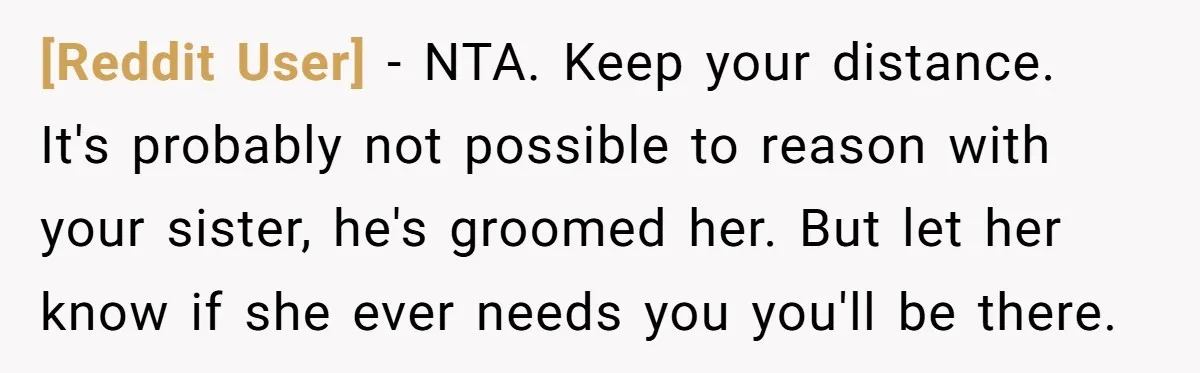 [Reddit User] − NTA. Keep your distance. It's probably not possible to reason with your sister, he's groomed her. But let her know if she ever needs you you'll be...