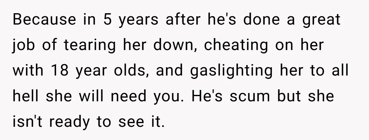 Because in 5 years after he's done a great job of tearing her down, cheating on her with 18 year olds, and gaslighting her to all hell she will need...