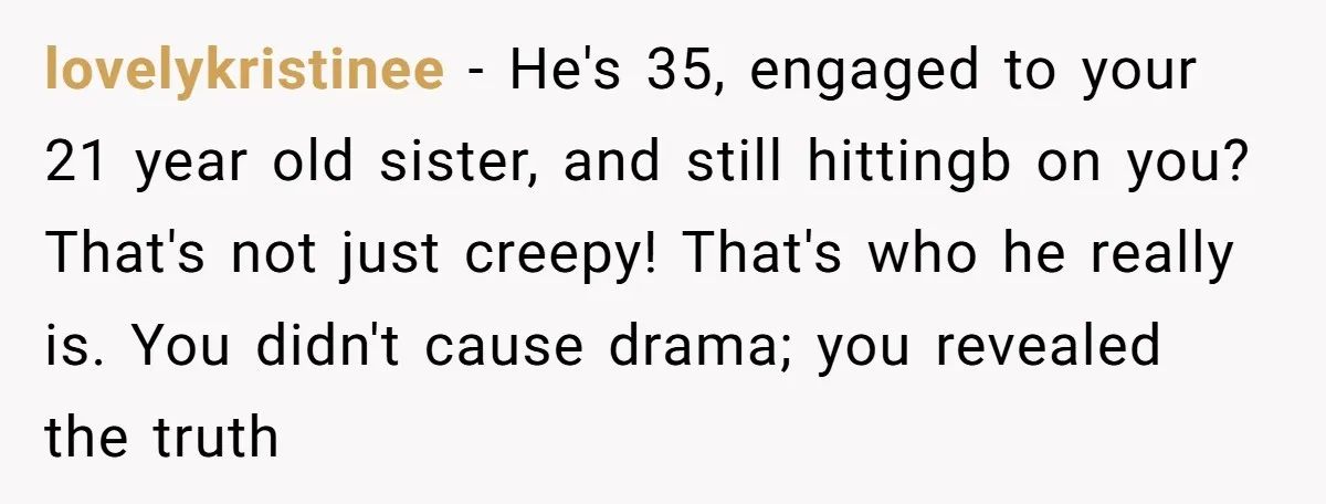 lovelykristinee − He's 35, engaged to your 21 year old sister, and still hittingb on you? That's not just creepy! That's who he really is. You didn't cause drama; you...
