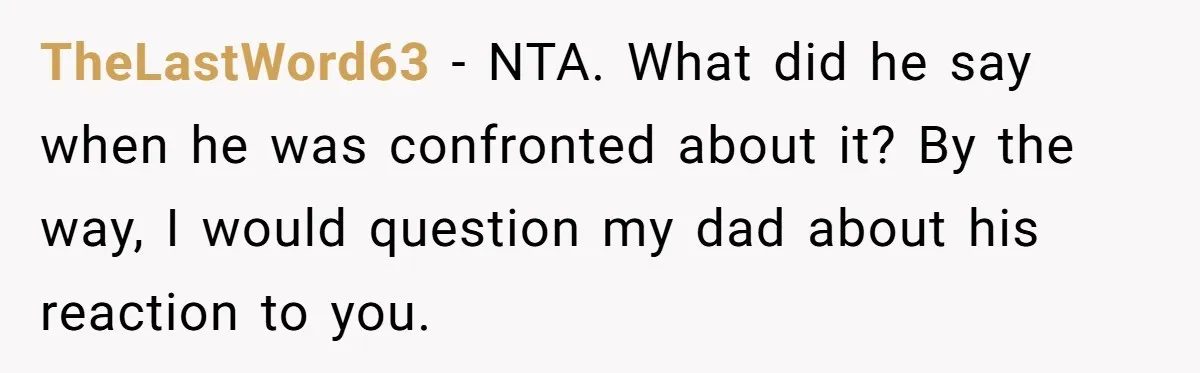 TheLastWord63 − NTA. What did he say when he was confronted about it? By the way, I would question my dad about his reaction to you.