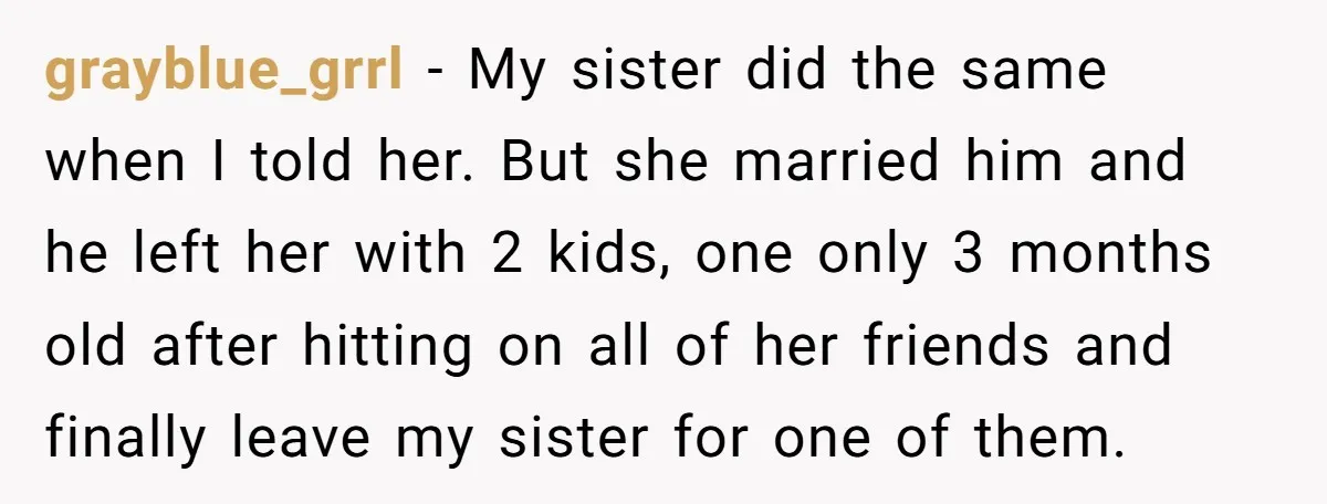 grayblue_grrl − My sister did the same when I told her. But she married him and he left her with 2 kids, one only 3 months old after hitting on...