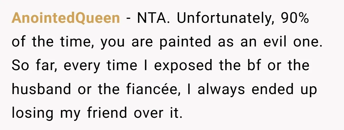 AnointedQueen − NTA. Unfortunately, 90% of the time, you are painted as an evil one. So far, every time I exposed the bf or the husband or the fiancée, I...