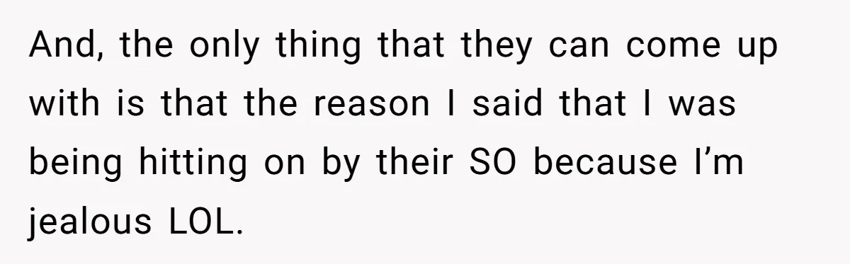 And, the only thing that they can come up with is that the reason I said that I was being hitting on by their SO because I’m jealous LOL.