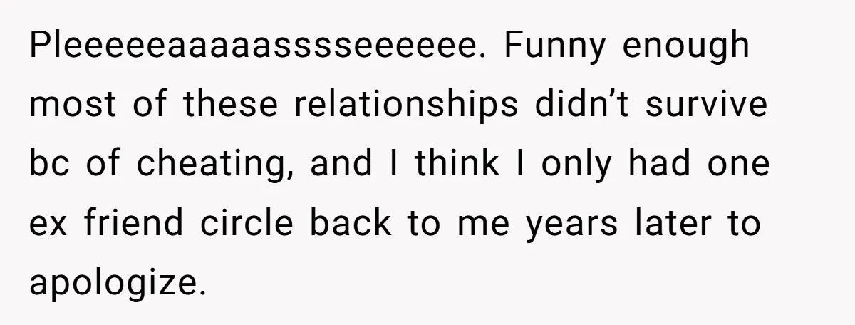 Pleeeeeaaaaasssseeeeee. Funny enough most of these relationships didn’t survive bc of cheating, and I think I only had one ex friend circle back to me years later to apologize.