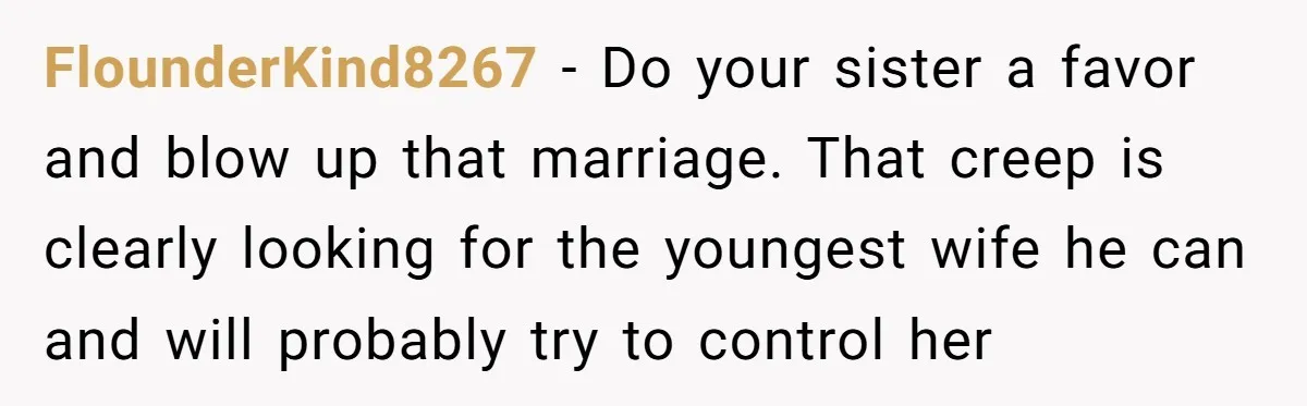 FlounderKind8267 − Do your sister a favor and blow up that marriage. That creep is clearly looking for the youngest wife he can and will probably try to control her