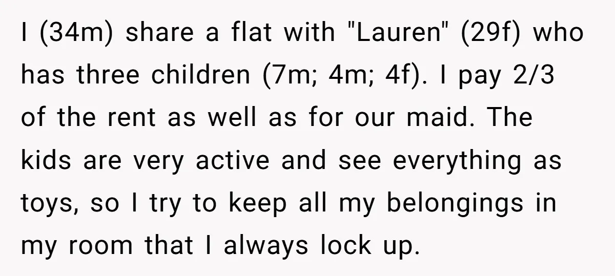 I (34m) share a flat with "Lauren" (29f) who has three children (7m; 4m; 4f). I pay 2/3 of the rent as well as for our maid. The kids are...