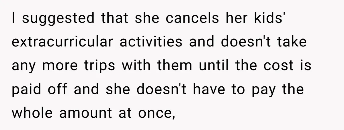 I suggested that she cancels her kids' extracurricular activities and doesn't take any more trips with them until the cost is paid off and she doesn't have to pay the...