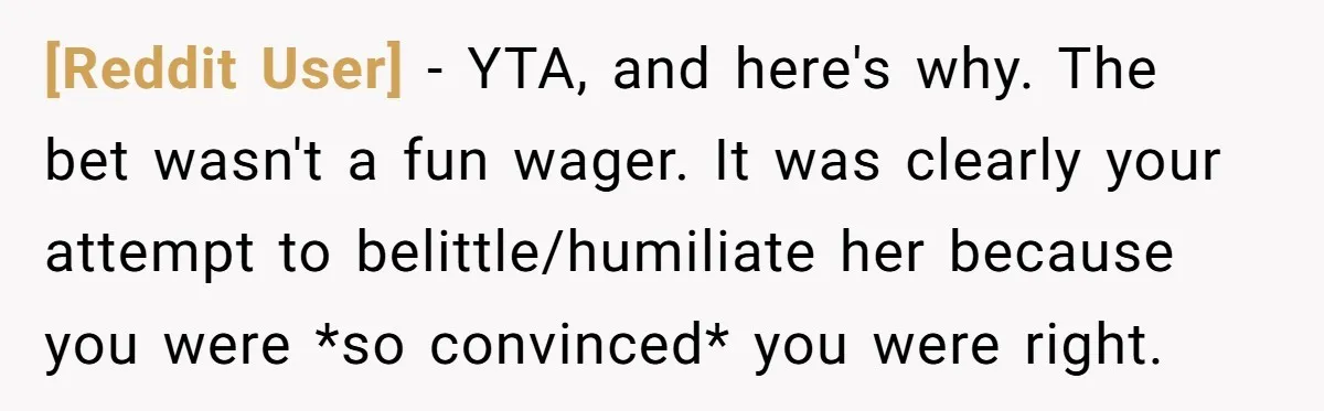 [Reddit User] − YTA, and here's why. The bet wasn't a fun wager. It was clearly your attempt to belittle/humiliate her because you were *so convinced* you were right.