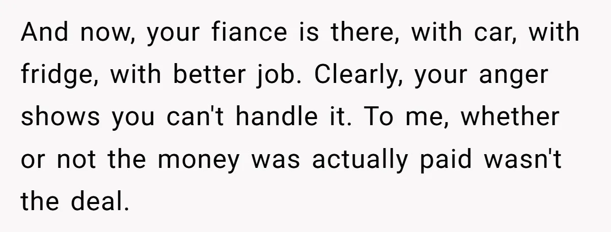 And now, your fiance is there, with car, with fridge, with better job. Clearly, your anger shows you can't handle it. To me, whether or not the money was actually...