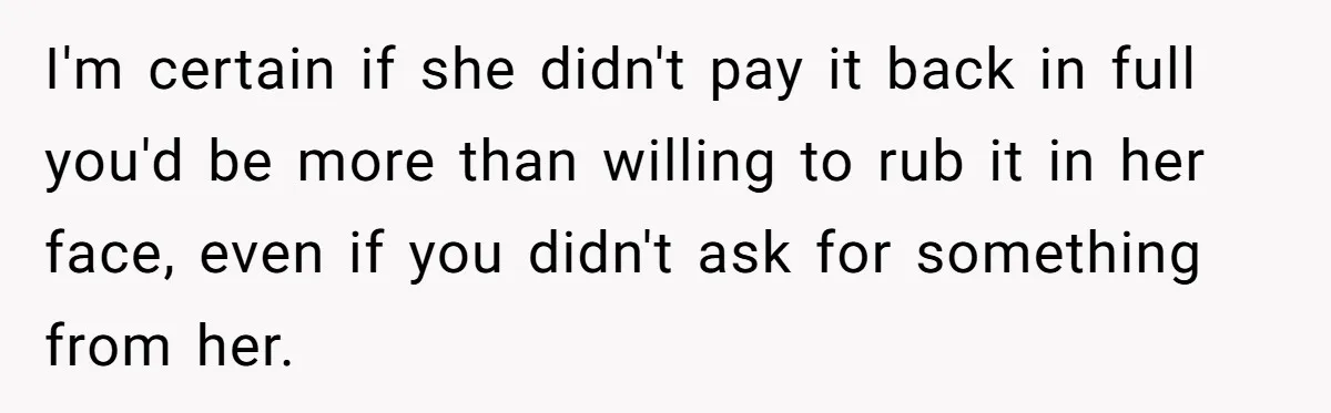 I'm certain if she didn't pay it back in full you'd be more than willing to rub it in her face, even if you didn't ask for something from her.