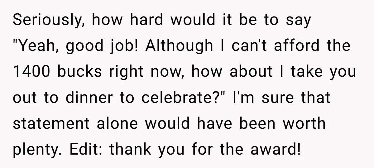 Seriously, how hard would it be to say "Yeah, good job! Although I can't afford the 1400 bucks right now, how about I take you out to dinner to celebrate?"...