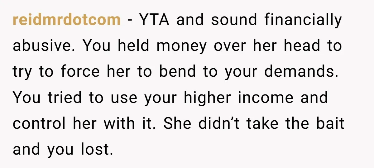 reidmrdotcom − YTA and sound financially abusive. You held money over her head to try to force her to bend to your demands. You tried to use your higher income...