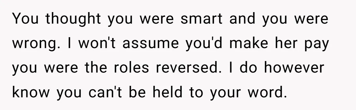 You thought you were smart and you were wrong. I won't assume you'd make her pay you were the roles reversed. I do however know you can't be held to...