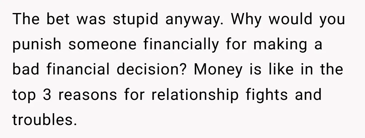 The bet was stupid anyway. Why would you punish someone financially for making a bad financial decision? Money is like in the top 3 reasons for relationship fights and troubles.