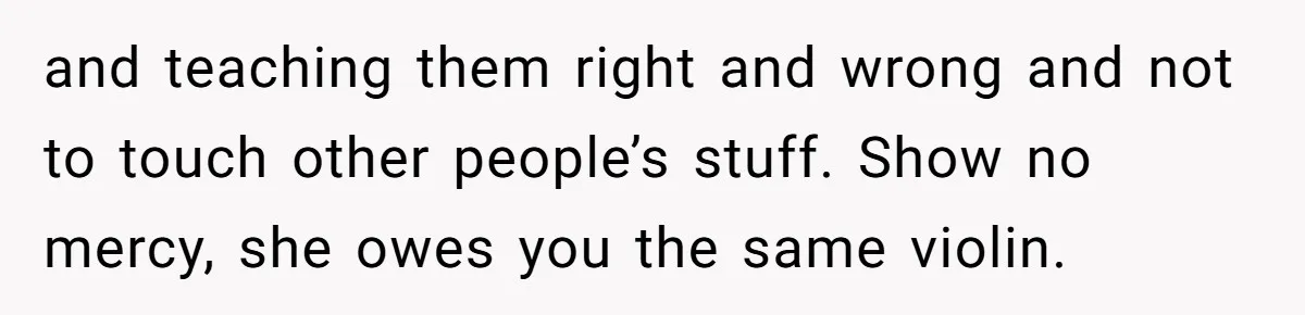 and teaching them right and wrong and not to touch other people’s stuff. Show no mercy, she owes you the same violin.