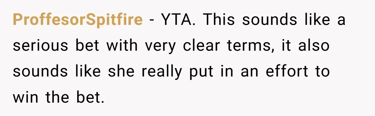 ProffesorSpitfire − YTA. This sounds like a serious bet with very clear terms, it also sounds like she really put in an effort to win the bet.