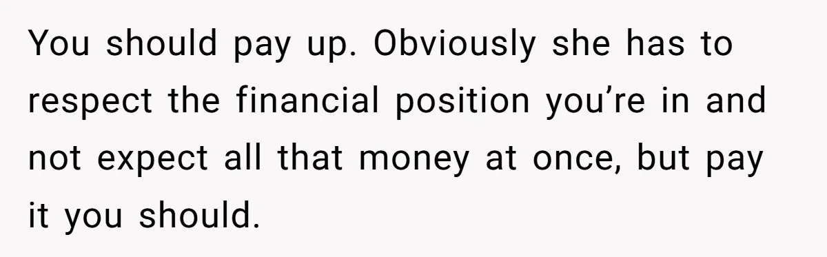 You should pay up. Obviously she has to respect the financial position you’re in and not expect all that money at once, but pay it you should.