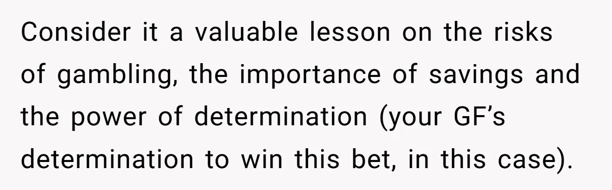 Consider it a valuable lesson on the risks of gambling, the importance of savings and the power of determination (your GF’s determination to win this bet, in this case).