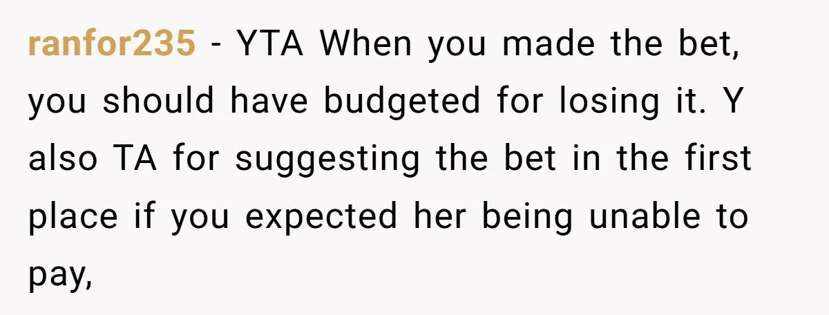 ranfor235 − YTA When you made the bet, you should have budgeted for losing it. Y also TA for suggesting the bet in the first place if you expected her...