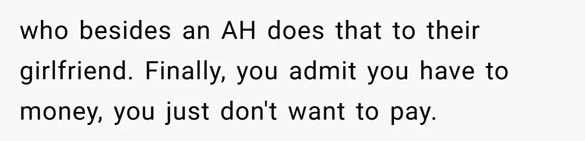 who besides an AH does that to their girlfriend. Finally, you admit you have to money, you just don't want to pay.