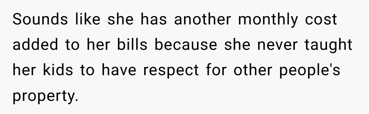Sounds like she has another monthly cost added to her bills because she never taught her kids to have respect for other people's property.