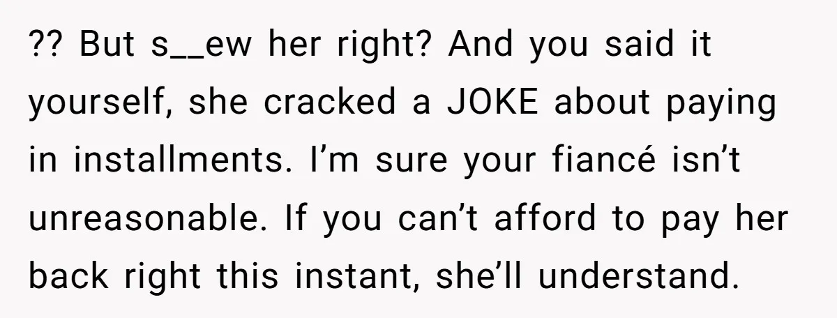 ?? But s__ew her right? And you said it yourself, she cracked a JOKE about paying in installments. I’m sure your fiancé isn’t unreasonable. If you can’t afford to pay...