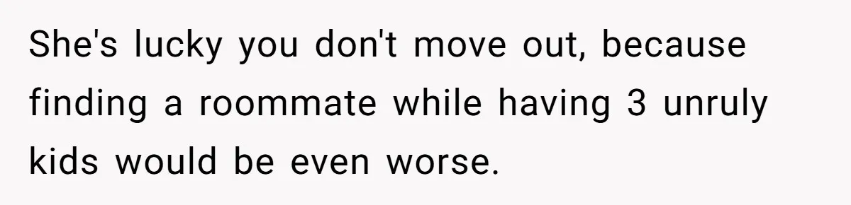 She's lucky you don't move out, because finding a roommate while having 3 unruly kids would be even worse.